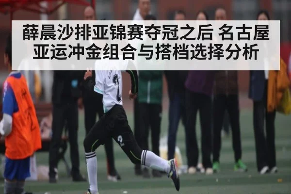 薛晨沙排亚锦赛夺冠之后 名古屋亚运冲金组合与搭档选择分析