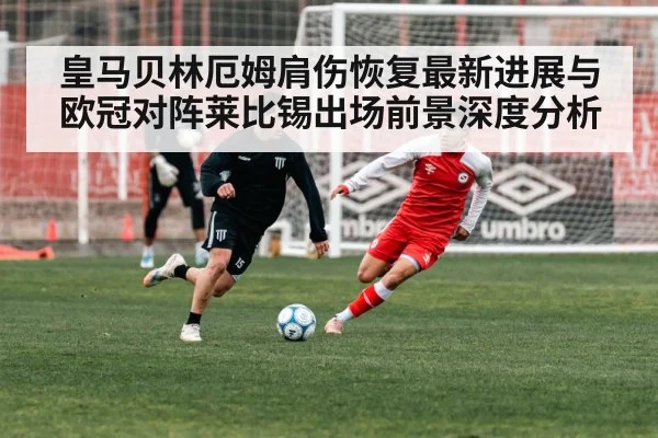 皇马贝林厄姆肩伤恢复最新进展与欧冠对阵莱比锡出场前景深度分析