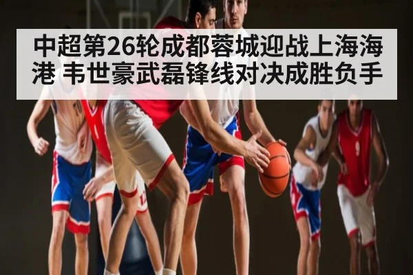 中超第26轮成都蓉城迎战上海海港 韦世豪武磊锋线对决成胜负手 - kaiyun