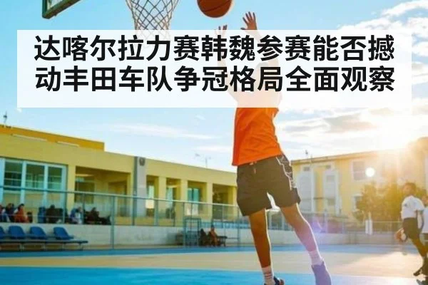 达喀尔拉力赛韩魏参赛能否撼动丰田车队争冠格局全面观察 - kaiyun