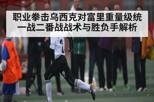 职业拳击乌西克对富里重量级统一战二番战战术与胜负手解析 - kaiyun