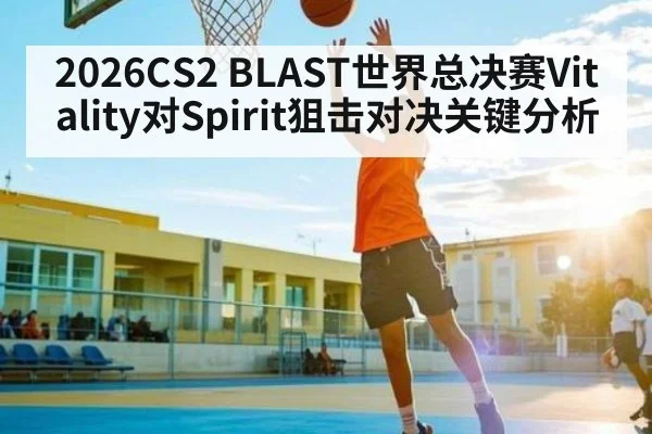 2026CS2 BLAST世界总决赛Vitality对Spirit狙击对决关键分析 - kaiyun
